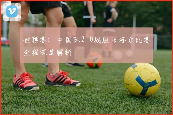 世预赛：中国队2-0战胜卡塔尔比赛全程深度解析