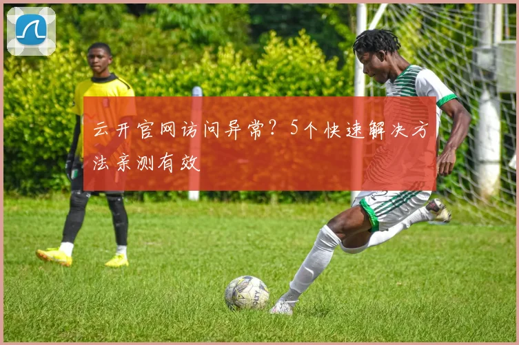 云开官网访问异常？5个快速解决方法亲测有效