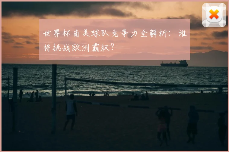 世界杯南美球队竞争力全解析：谁将挑战欧洲霸权？